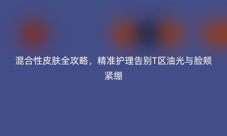 混合性皮膚全攻略，精準(zhǔn)護(hù)理告別T區(qū)油光與臉頰緊繃