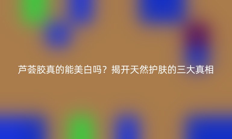 蘆薈膠真的能美白嗎？揭開天然護(hù)膚的三大真相