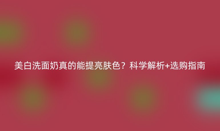 美白洗面奶真的能提亮膚色？科學(xué)解析+選購指南