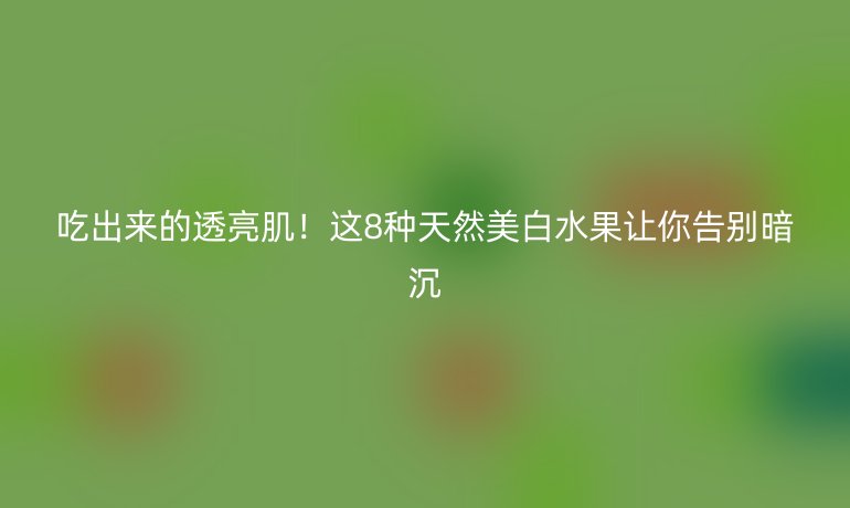 吃出來(lái)的透亮肌！這8種天然美白水果讓你告別暗沉