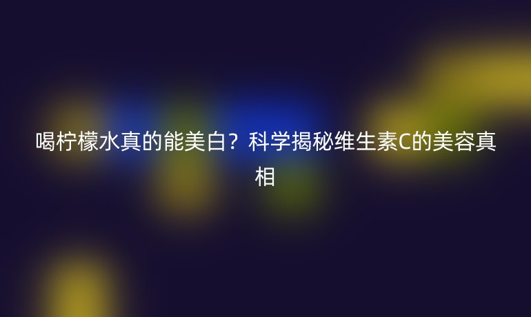 喝檸檬水真的能美白？科學(xué)揭秘維生素C的美容真相