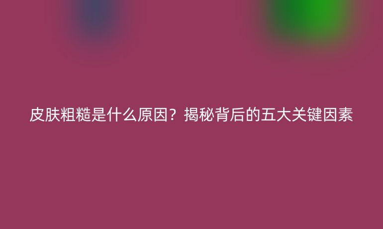 皮膚粗糙是什么原因？揭秘背后的五大關鍵因素