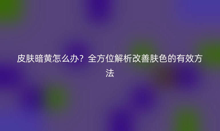 皮膚暗黃怎么辦？全方位解析改善膚色的有效方法