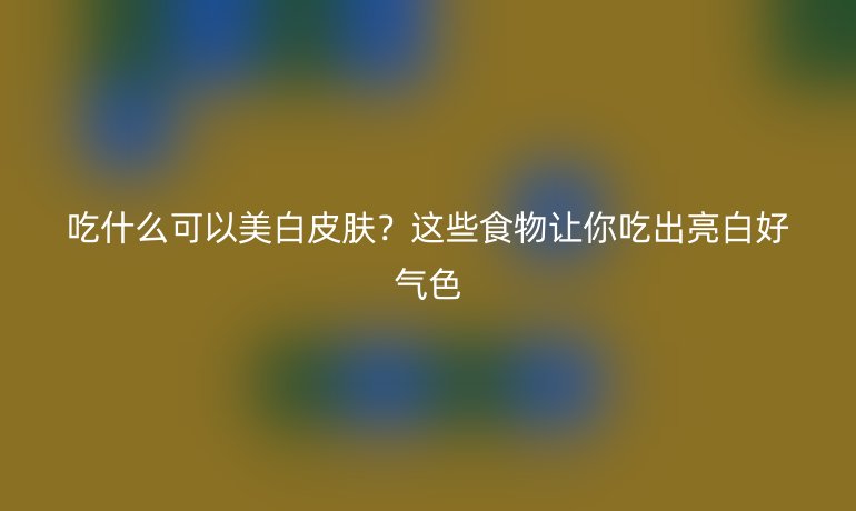 吃什么可以美白皮膚？這些食物讓你吃出亮白好氣色