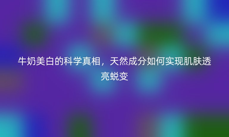 牛奶美白的科學真相，天然成分如何實現(xiàn)肌膚透亮蛻變