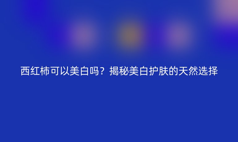 西紅柿可以美白嗎？揭秘美白護(hù)膚的天然選擇