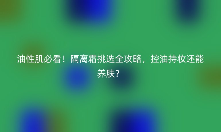 油性肌必看！隔離霜挑選全攻略，控油持妝還能養(yǎng)膚？