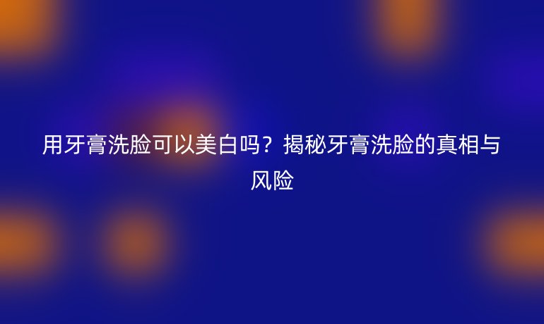 用牙膏洗臉可以美白嗎？揭秘牙膏洗臉的真相與風(fēng)險(xiǎn)