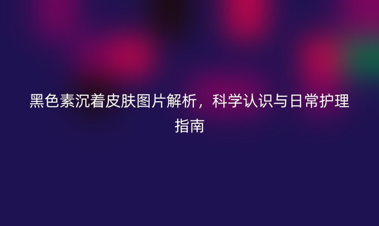 黑色素沉著皮膚圖片解析，科學(xué)認識與日常護理指南