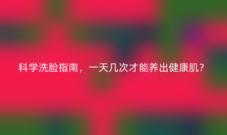科學(xué)洗臉指南，一天幾次才能養(yǎng)出健康??？