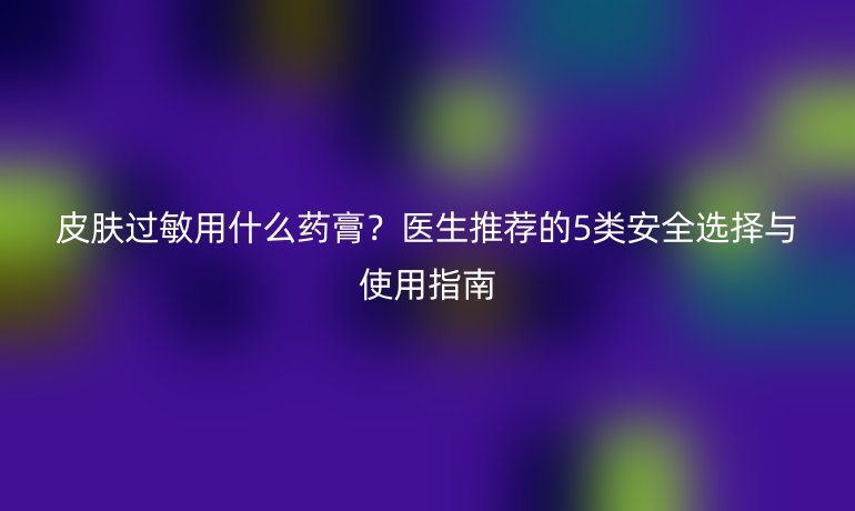 皮膚過敏用什么藥膏？醫(yī)生推薦的5類安全選擇與使用指南