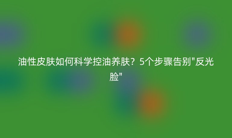 油性皮膚如何科學(xué)控油養(yǎng)膚？5個(gè)步驟告別