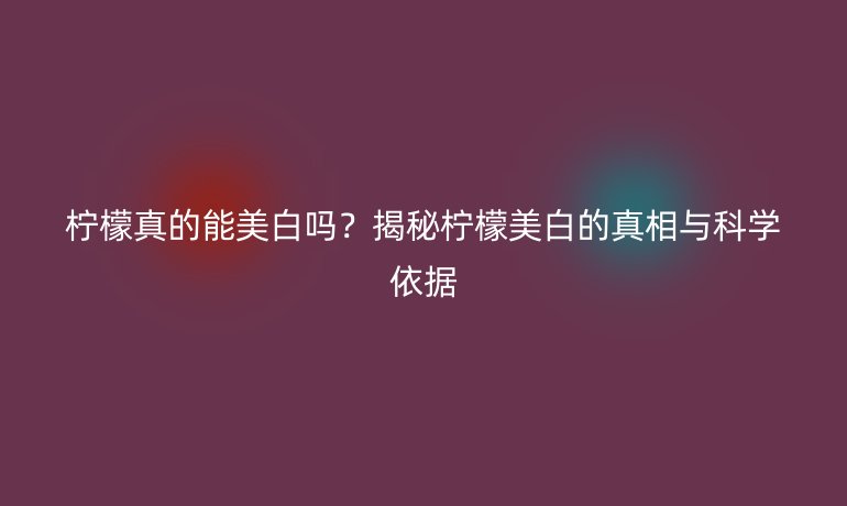 檸檬真的能美白嗎？揭秘檸檬美白的真相與科學(xué)依據(jù)