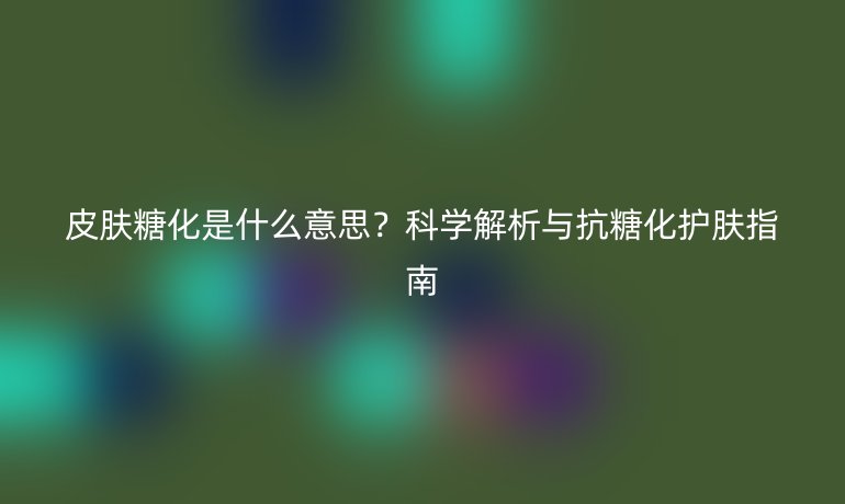 皮膚糖化是什么意思？科學(xué)解析與抗糖化護(hù)膚指南