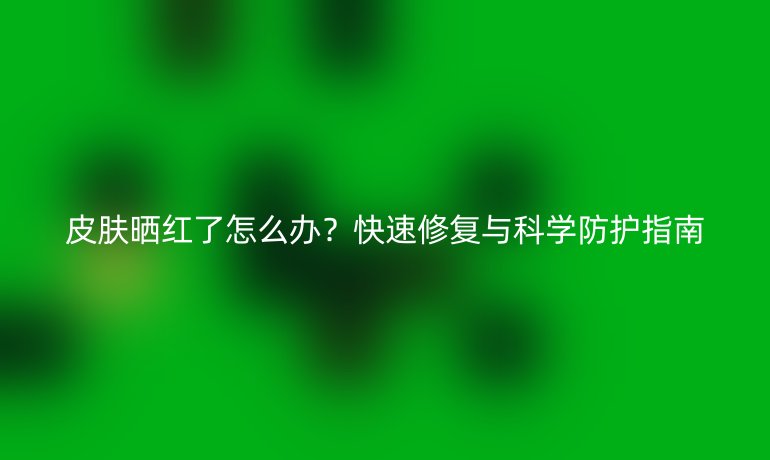 皮膚曬紅了怎么辦？快速修復(fù)與科學(xué)防護(hù)指南
