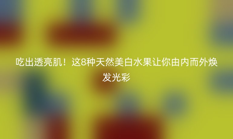 吃出透亮肌！這8種天然美白水果讓你由內(nèi)而外煥發(fā)光彩