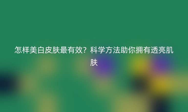 怎樣美白皮膚最有效？科學(xué)方法助你擁有透亮肌膚