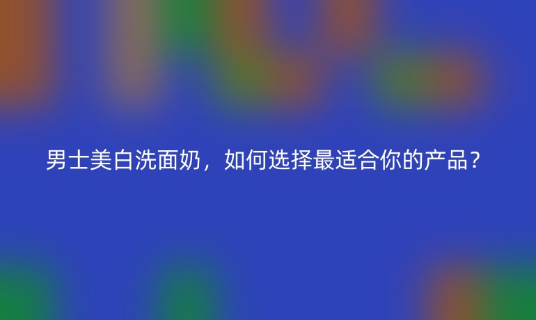 男士美白洗面奶，如何選擇最適合你的產(chǎn)品？