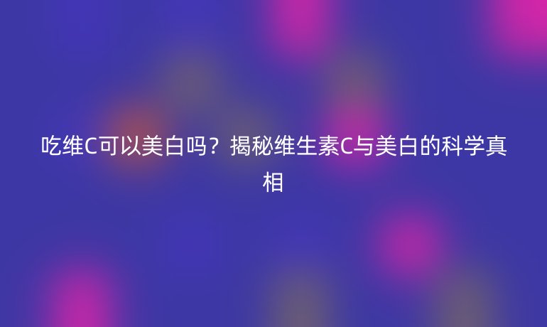 吃維C可以美白嗎?揭秘維生素C與美白的科學真相