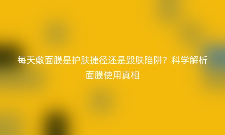 每天敷面膜是護膚捷徑還是毀膚陷阱？科學解析面膜使用真相