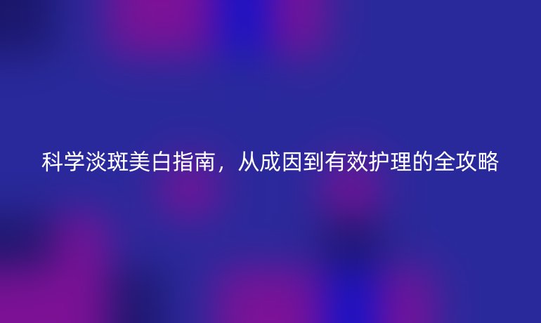 科學(xué)淡斑美白指南，從成因到有效護理的全攻略