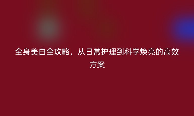 全身美白全攻略，從日常護(hù)理到科學(xué)煥亮的高效方案