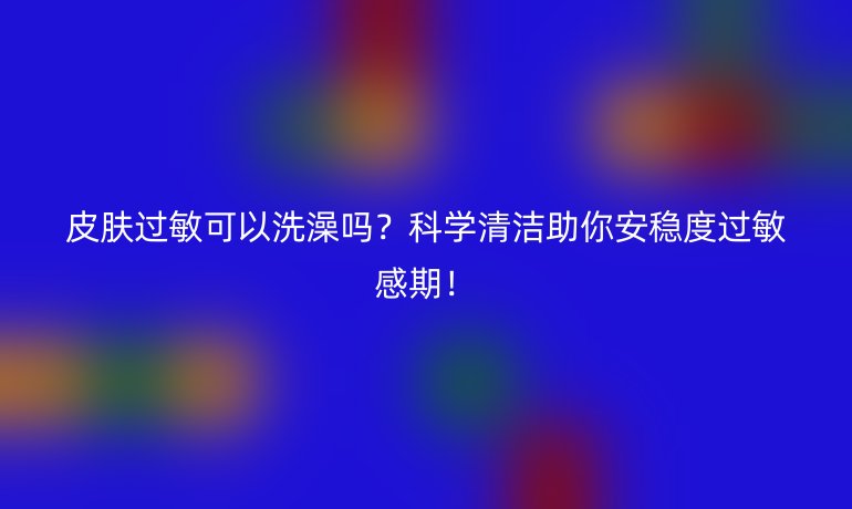 皮膚過敏可以洗澡嗎？科學(xué)清潔助你安穩(wěn)度過敏感期！