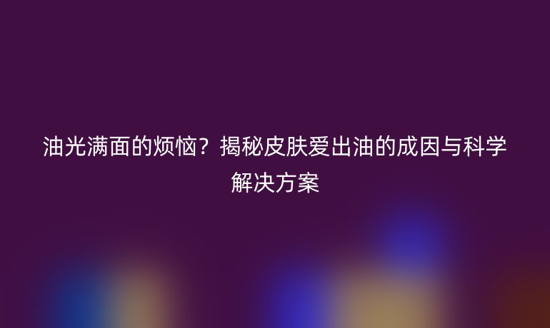油光滿面的煩惱？揭秘皮膚愛出油的成因與科學(xué)解決方案