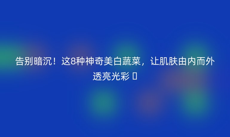 告別暗沉！這8種神奇美白蔬菜，讓肌膚由內(nèi)而外透亮光彩 ?