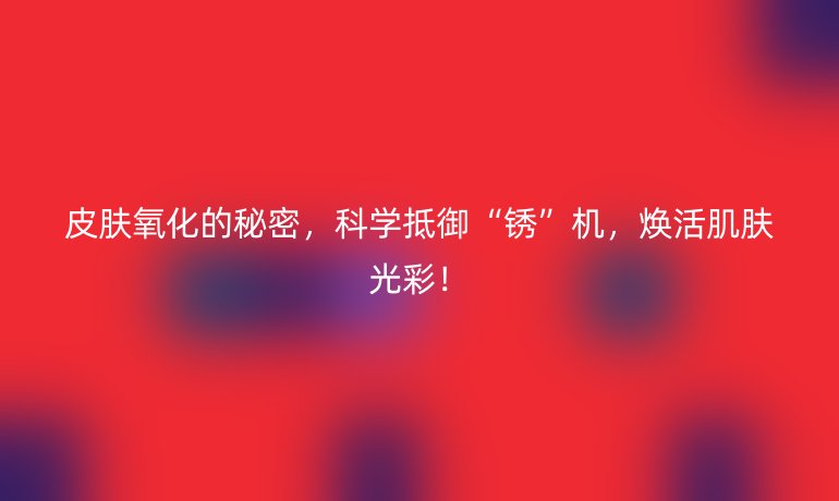 皮膚氧化的秘密，科學抵御“銹”機，煥活肌膚光彩！