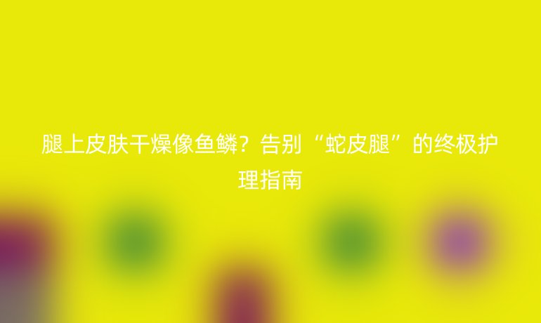 腿上皮膚干燥像魚鱗？告別“蛇皮腿”的終極護(hù)理指南