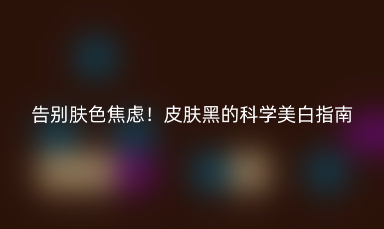 告別膚色焦慮！皮膚黑的科學(xué)美白指南