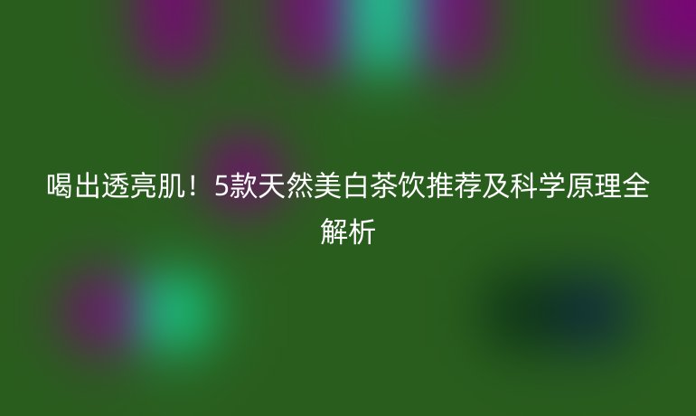 喝出透亮肌！5款天然美白茶飲推薦及科學(xué)原理全解析