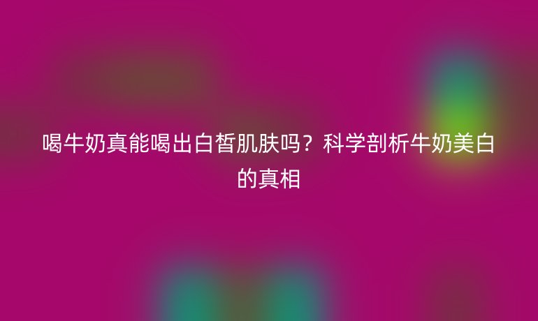喝牛奶真能喝出白皙肌膚嗎？科學(xué)剖析牛奶美白的真相