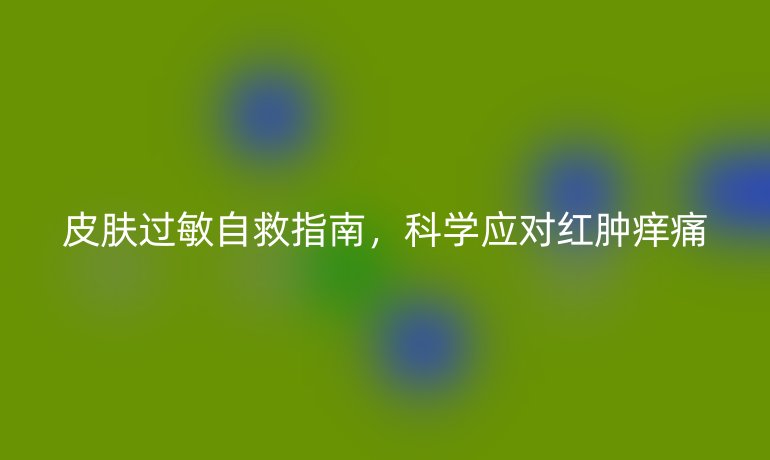 皮膚過(guò)敏自救指南，科學(xué)應(yīng)對(duì)紅腫癢痛