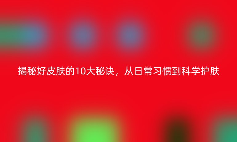 揭秘好皮膚的10大秘訣，從日常習(xí)慣到科學(xué)護(hù)膚