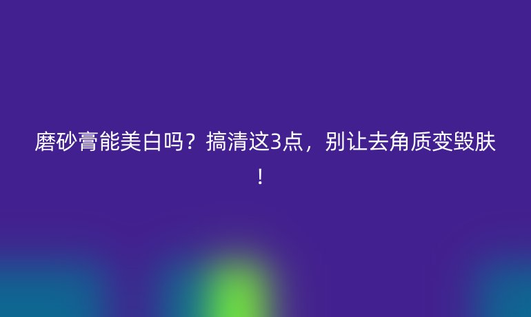 磨砂膏能美白嗎？搞清這3點(diǎn)，別讓去角質(zhì)變毀膚！