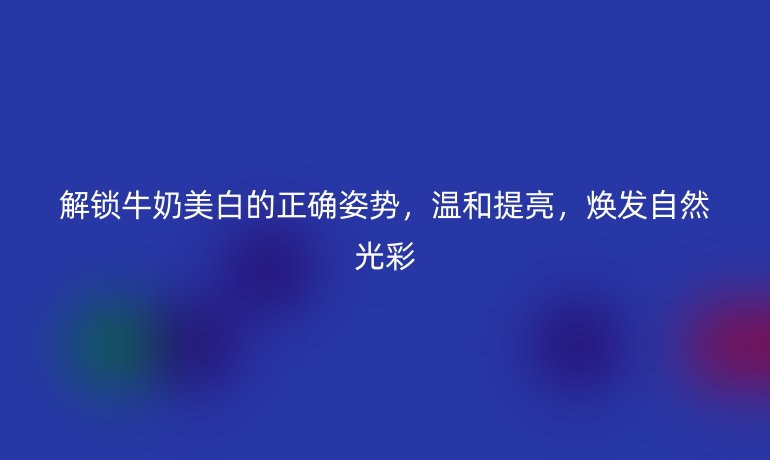 解鎖牛奶美白的正確姿勢，溫和提亮，煥發(fā)自然光彩