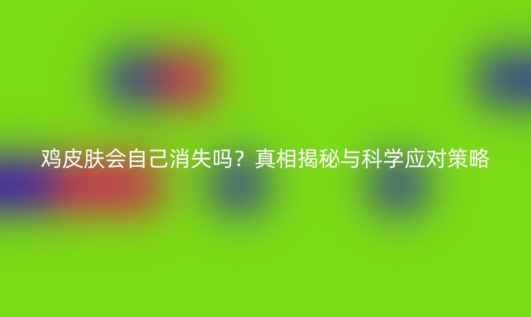 雞皮膚會自己消失嗎？真相揭秘與科學(xué)應(yīng)對策略