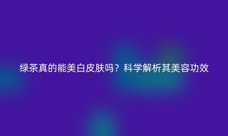 綠茶真的能美白皮膚嗎？科學(xué)解析其美容功效