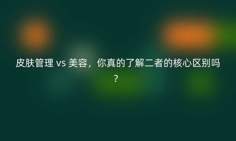 皮膚管理 vs 美容，你真的了解二者的核心區(qū)別嗎？