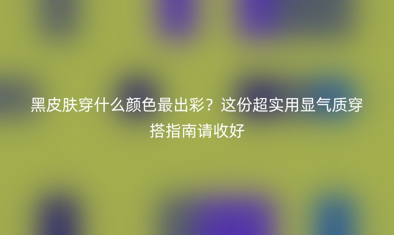 黑皮膚穿什么顏色最出彩？這份超實(shí)用顯氣質(zhì)穿搭指南請(qǐng)收好