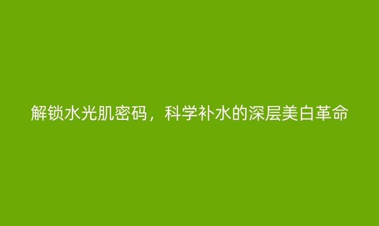 解鎖水光肌密碼，科學(xué)補(bǔ)水的深層美白革命