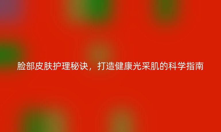 臉部皮膚護理秘訣，打造健康光采肌的科學(xué)指南
