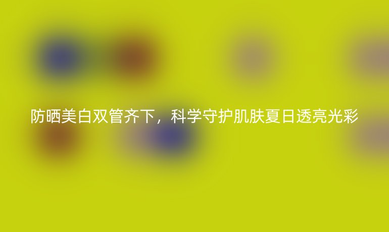 防曬美白雙管齊下，科學(xué)守護(hù)肌膚夏日透亮光彩