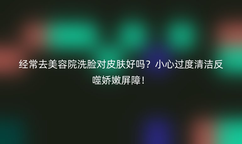 經(jīng)常去美容院洗臉對(duì)皮膚好嗎？小心過度清潔反噬嬌嫩屏障！