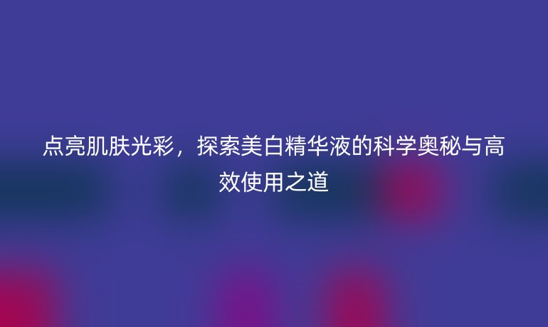 點亮肌膚光彩，探索美白精華液的科學奧秘與高效使用之道