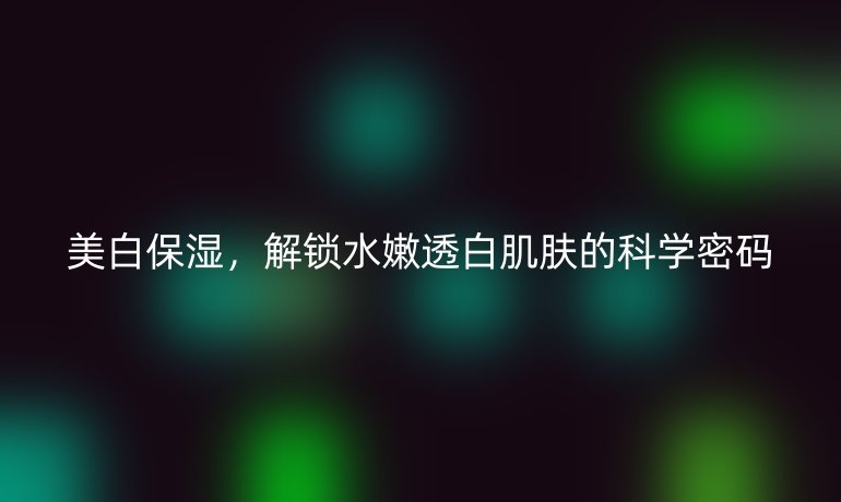 美白保濕，解鎖水嫩透白肌膚的科學(xué)密碼