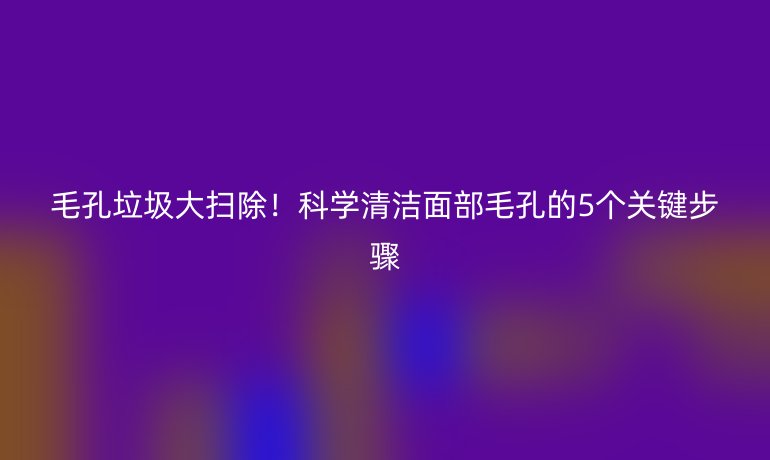 毛孔垃圾大掃除！科學(xué)清潔面部毛孔的5個關(guān)鍵步驟