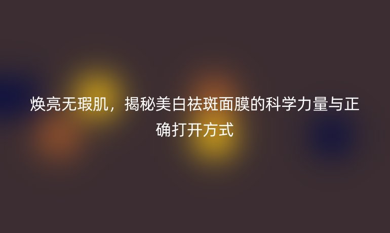 煥亮無(wú)瑕肌，揭秘美白祛斑面膜的科學(xué)力量與正確打開方式